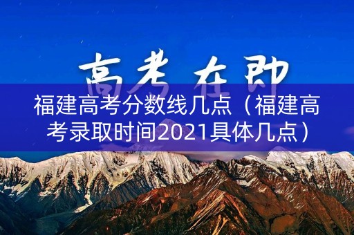 福建高考分数线几点(福建高考录取时间2021具体几点) 福建高考分数线几点(福建高考录取时间2021具体几点)