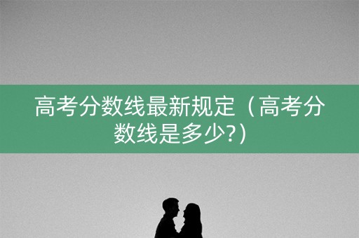 高考分数线最新规定(高考分数线是多少?) 高考分数线最新规定(高考分数线是多少?)