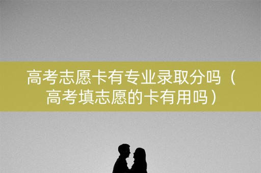 高考志愿卡有专业录取分吗（高考填志愿的卡有用吗）