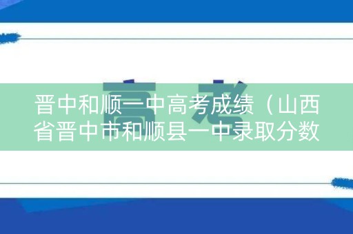 晋中和顺一中高考成绩（山西省晋中市和顺县一中录取分数线）