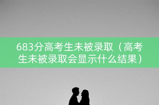 683分高考生未被录取（高考生未被录取会显示什么结果）