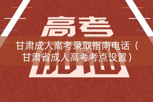 甘肃成人高考录取指南电话（甘肃省成人高考考点设置）