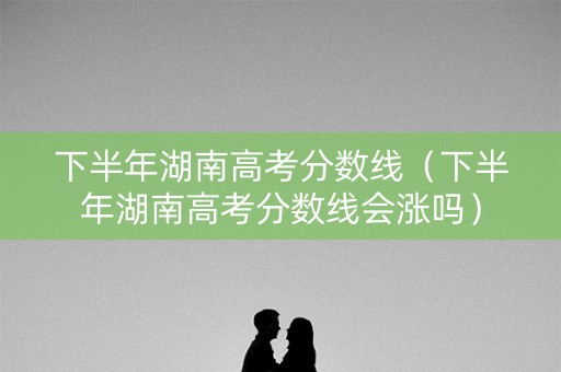 下半年湖南高考分数线（下半年湖南高考分数线会涨吗）