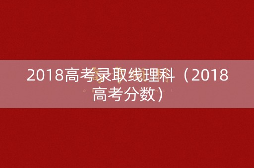 2018高考录取线理科(2018高考分数) 2018高考录取线理科(2018高考分数)