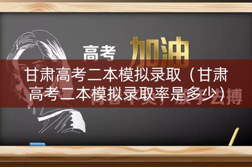 甘肃高考二本模拟录取（甘肃高考二本模拟录取率是多少）