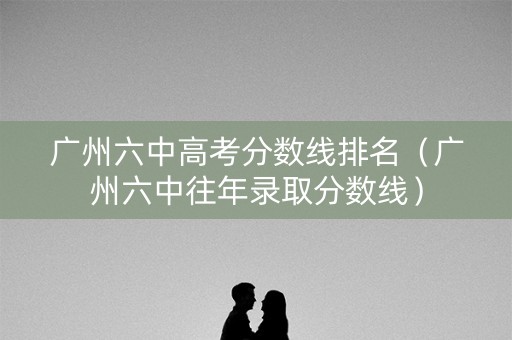 广州六中高考分数线排名（广州六中往年录取分数线）