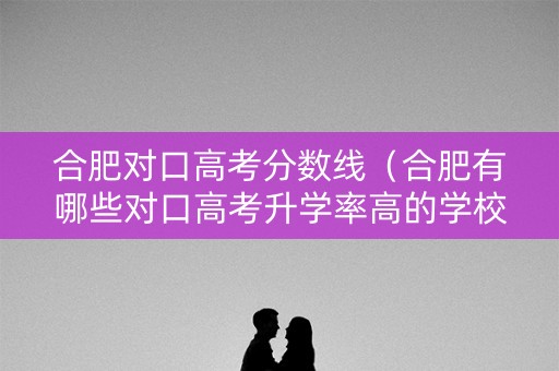 合肥对口高考分数线（合肥有哪些对口高考升学率高的学校）