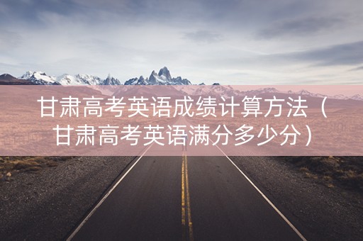 甘肃高考英语成绩计算方法(甘肃高考英语满分多少分) 甘肃高考英语成绩计算方法(甘肃高考英语满分多少分)