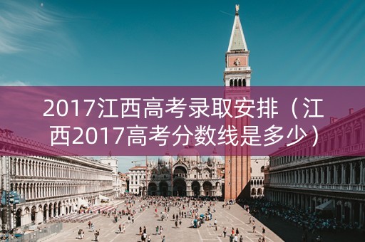 2017江西高考录取安排(江西2017高考分数线是多少) 2017江西高考录取安排(江西2017高考分数线是多少)