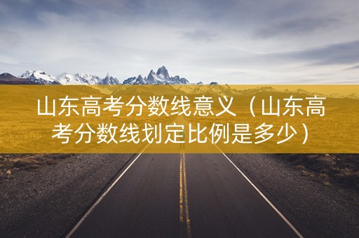 山东高考分数线意义(山东高考分数线划定比例是多少) 山东高考分数线意义(山东高考分数线划定比例是多少)