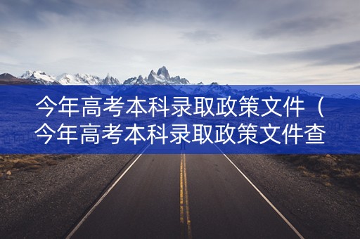 今年高考本科录取政策文件（今年高考本科录取政策文件查询）