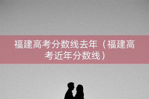 福建高考分数线去年(福建高考近年分数线) 福建高考分数线去年(福建高考近年分数线)