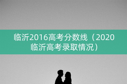 临沂2016高考分数线(2020临沂高考录取情况) 临沂2016高考分数线(2020临沂高考录取情况)