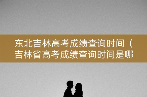东北吉林高考成绩查询时间（吉林省高考成绩查询时间是哪天）