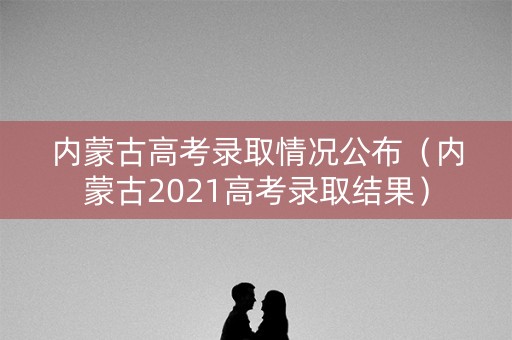 内蒙古高考录取情况公布(内蒙古2021高考录取结果) 内蒙古高考录取情况公布(内蒙古2021高考录取结果)