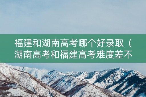 福建和湖南高考哪个好录取（湖南高考和福建高考难度差不多吗）