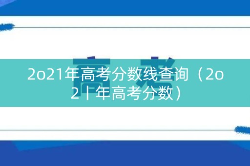 2o21年高考分数线查询（2o2丨年高考分数）
