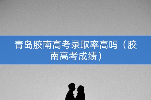 青岛胶南高考录取率高吗（胶南高考成绩）