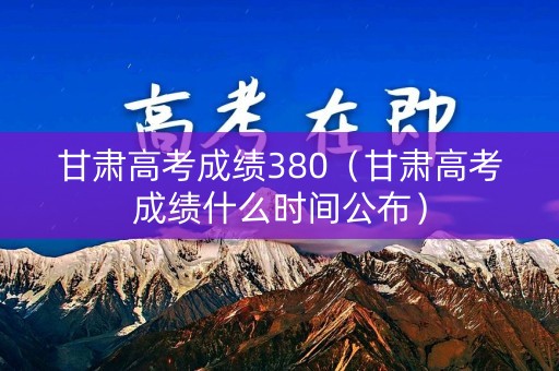 甘肃高考成绩380（甘肃高考成绩什么时间公布）