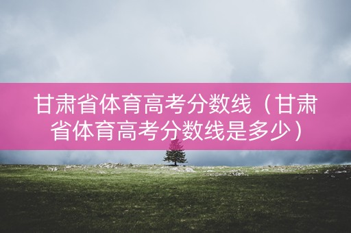 甘肃省体育高考分数线（甘肃省体育高考分数线是多少）