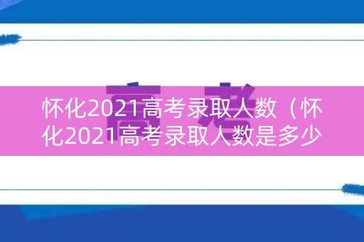 怀化2021高考录取人数（怀化2021高考录取人数是多少）