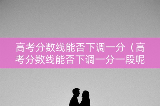 高考分数线能否下调一分（高考分数线能否下调一分一段呢）