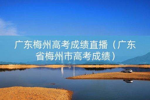 广东梅州高考成绩直播(广东省梅州市高考成绩) 广东梅州高考成绩直播(广东省梅州市高考成绩)