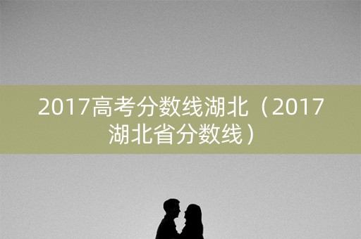 2017高考分数线湖北(2017湖北省分数线) 2017高考分数线湖北(2017湖北省分数线)