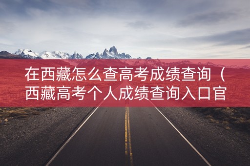 在西藏怎么查高考成绩查询（西藏高考个人成绩查询入口官网）