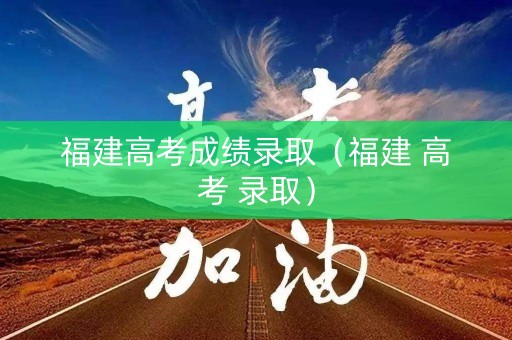 福建高考成绩录取（福建 高考 录取）