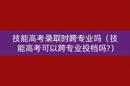 技能高考录取时跨专业吗(技能高考可以跨专业投档吗?) 技能高考录取时跨专业吗(技能高考可以跨专业投档吗?)