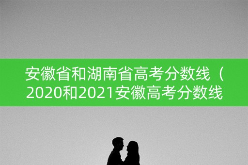 安徽省和湖南省高考分数线（2020和2021安徽高考分数线）