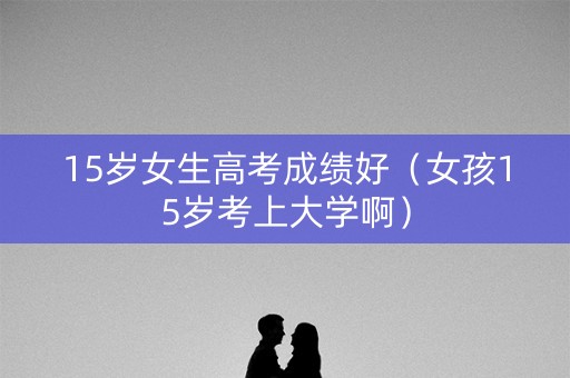 15岁女生高考成绩好(女孩15岁考上大学啊) 15岁女生高考成绩好(女孩15岁考上大学啊)