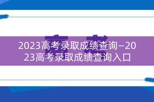 2023高考录取成绩查询—2023高考录取成绩查询入口