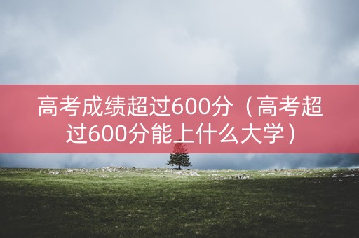 高考成绩超过600分(高考超过600分能上什么大学) 高考成绩超过600分(高考超过600分能上什么大学)