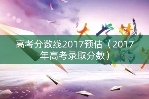 高考分数线2017预估(2017年高考录取分数) 高考分数线2017预估(2017年高考录取分数)