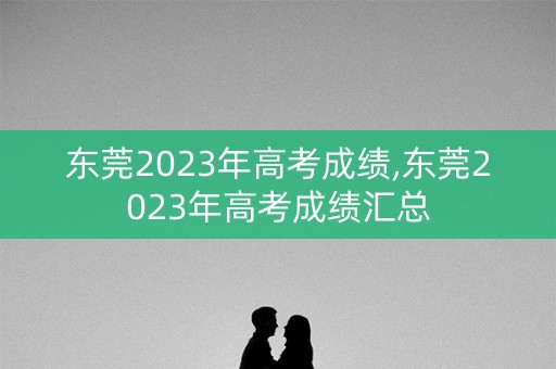 东莞2023年高考成绩,东莞2023年高考成绩汇总