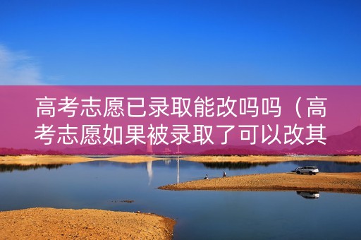 高考志愿已录取能改吗吗（高考志愿如果被录取了可以改其他志愿吗?）