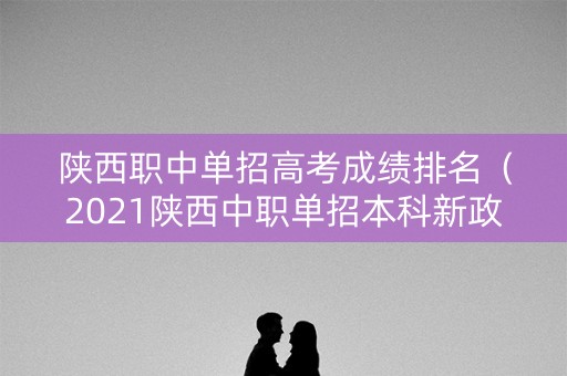 陕西职中单招高考成绩排名（2021陕西中职单招本科新政策）