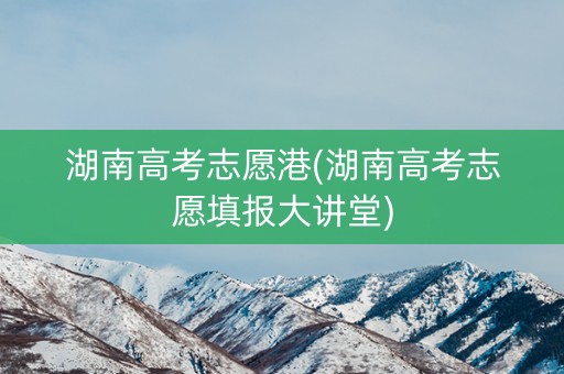 湖南高考志愿港(湖南高考志愿填报大讲堂) 湖南高考志愿港(湖南高考志愿填报大讲堂)