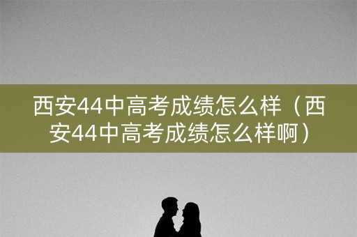 西安44中高考成绩怎么样(西安44中高考成绩怎么样啊) 西安44中高考成绩怎么样(西安44中高考成绩怎么样啊)