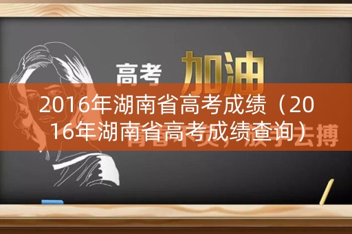 2016年湖南省高考成绩(2016年湖南省高考成绩查询) 2016年湖南省高考成绩(2016年湖南省高考成绩查询)