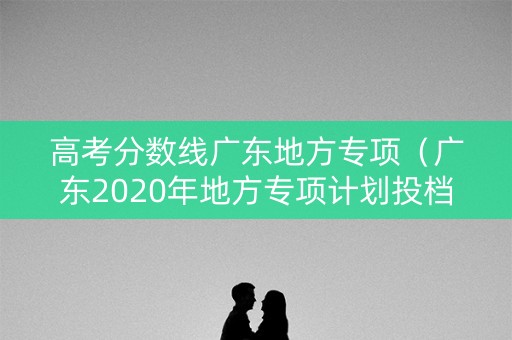 高考分数线广东地方专项(广东2020年地方专项计划投档分数线) 高考分数线广东地方专项(广东2020年地方专项计划投档分数线)