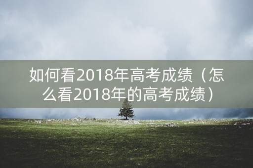如何看2018年高考成绩(怎么看2018年的高考成绩) 如何看2018年高考成绩(怎么看2018年的高考成绩)