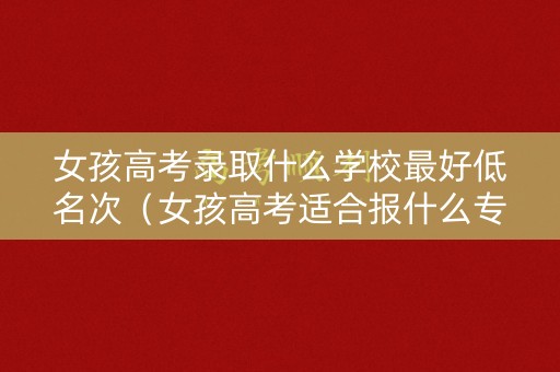 女孩高考录取什么学校最好低名次(女孩高考适合报什么专业) 女孩高考录取什么学校最好低名次(女孩高考适合报什么专业)