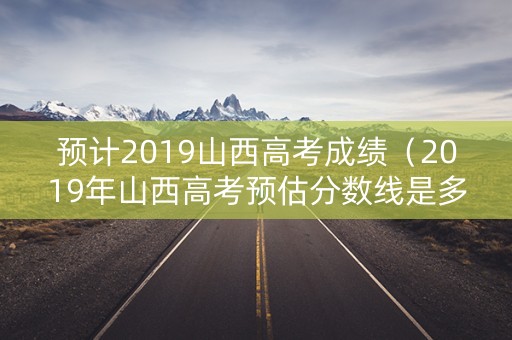 预计2019山西高考成绩(2019年山西高考预估分数线是多少) 预计2019山西高考成绩(2019年山西高考预估分数线是多少)