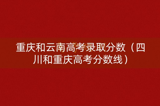 重庆和云南高考录取分数(四川和重庆高考分数线) 重庆和云南高考录取分数(四川和重庆高考分数线)