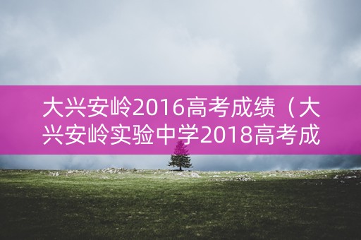 大兴安岭2016高考成绩(大兴安岭实验中学2018高考成绩) 大兴安岭2016高考成绩(大兴安岭实验中学2018高考成绩)