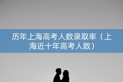 历年上海高考人数录取率(上海近十年高考人数) 历年上海高考人数录取率(上海近十年高考人数)