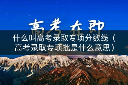 什么叫高考录取专项分数线(高考录取专项批是什么意思) 什么叫高考录取专项分数线(高考录取专项批是什么意思)